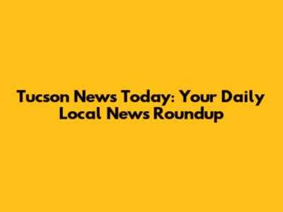 Tucson News Today: Your Daily Local News Roundup