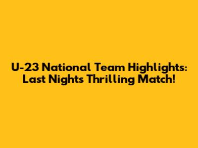 U-23 National Team Highlights: Last Night's Thrilling Match!