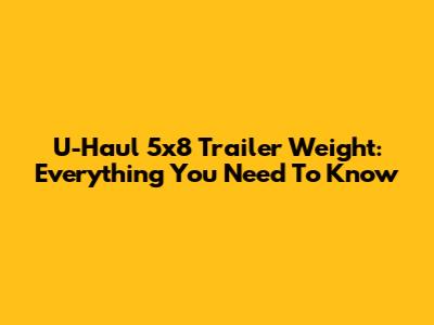 U-Haul 5x8 Trailer Weight: Everything You Need To Know
