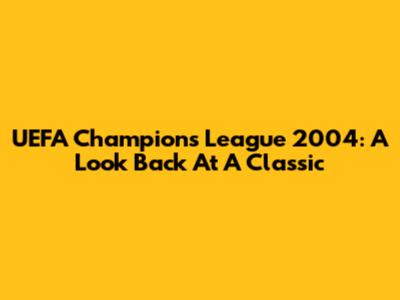 UEFA Champions League 2004: A Look Back At A Classic