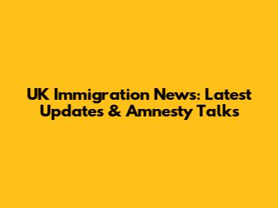 UK Immigration News: Latest Updates & Amnesty Talks