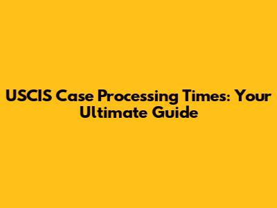 USCIS Case Processing Times: Your Ultimate Guide