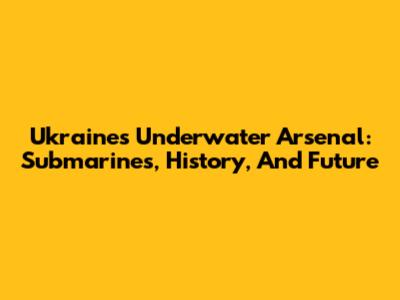 Ukraine's Underwater Arsenal: Submarines, History, And Future
