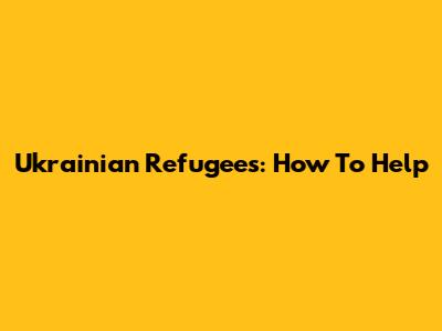 Ukrainian Refugees: How To Help