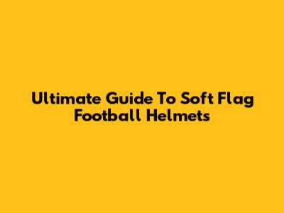 Ultimate Guide To Soft Flag Football Helmets