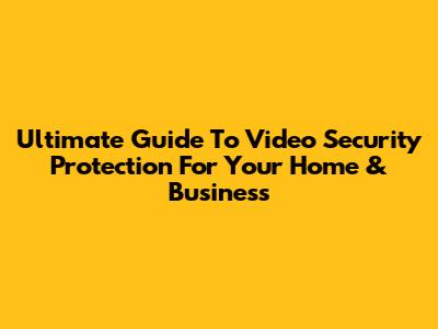 Ultimate Guide To Video Security Protection For Your Home & Business