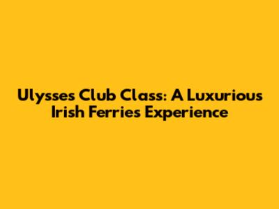 Ulysses Club Class: A Luxurious Irish Ferries Experience