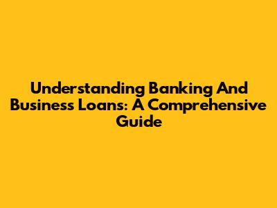 Understanding Banking And Business Loans: A Comprehensive Guide