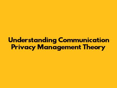 Understanding Communication Privacy Management Theory