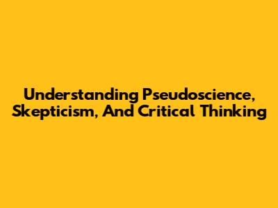 Understanding Pseudoscience, Skepticism, And Critical Thinking