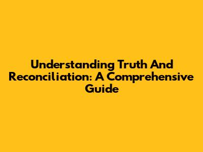 Understanding Truth And Reconciliation: A Comprehensive Guide