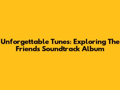 Unforgettable Tunes: Exploring The Friends Soundtrack Album