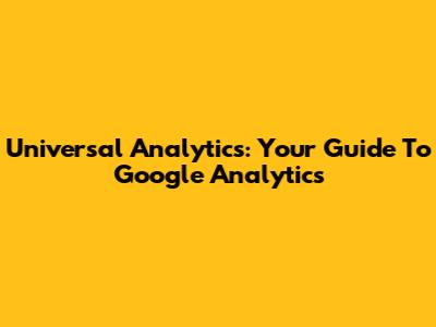 Universal Analytics: Your Guide To Google Analytics