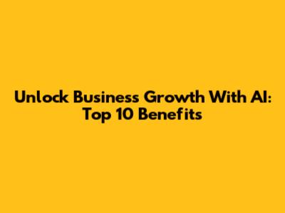 Unlock Business Growth With AI: Top 10 Benefits