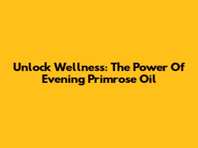 Unlock Wellness: The Power Of Evening Primrose Oil