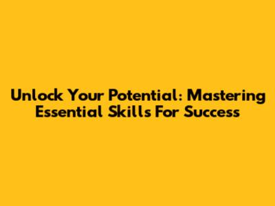 Unlock Your Potential: Mastering Essential Skills For Success