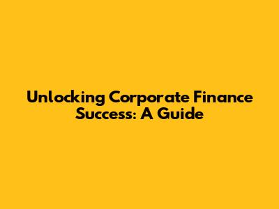 Unlocking Corporate Finance Success: A Guide