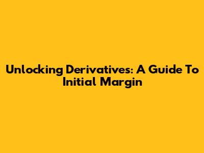 Unlocking Derivatives: A Guide To Initial Margin