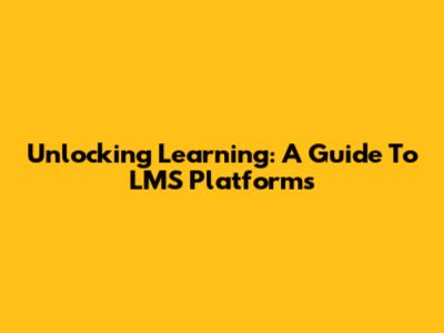 Unlocking Learning: A Guide To LMS Platforms