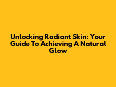 Unlocking Radiant Skin: Your Guide To Achieving A Natural Glow