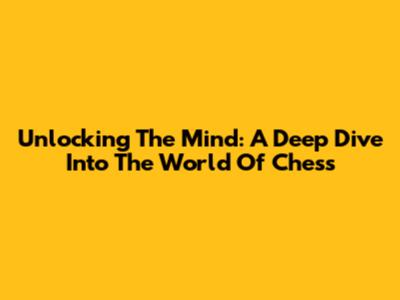 Unlocking The Mind: A Deep Dive Into The World Of Chess