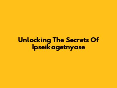 Unlocking The Secrets Of Ipseikagetnyase