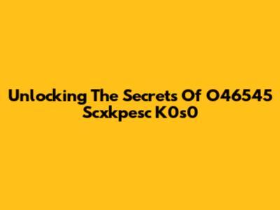 Unlocking The Secrets Of O46545 Scxkpesc K0s0