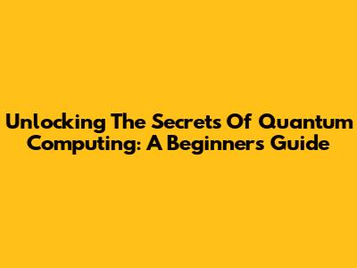 Unlocking The Secrets Of Quantum Computing: A Beginner's Guide