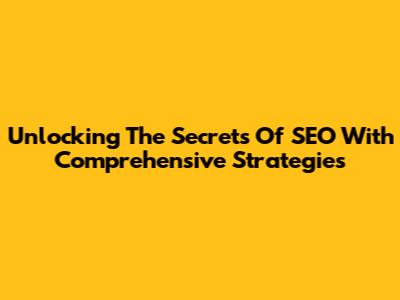 Unlocking The Secrets Of SEO With Comprehensive Strategies