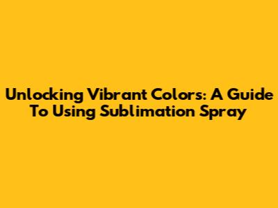Unlocking Vibrant Colors: A Guide To Using Sublimation Spray