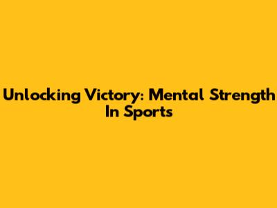 Unlocking Victory: Mental Strength In Sports