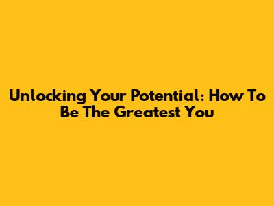 Unlocking Your Potential: How To Be The Greatest You