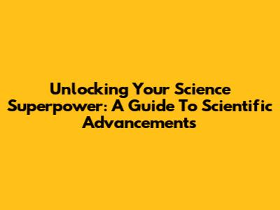 Unlocking Your Science Superpower: A Guide To Scientific Advancements