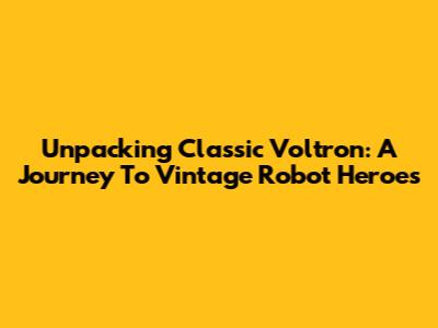 Unpacking Classic Voltron: A Journey To Vintage Robot Heroes