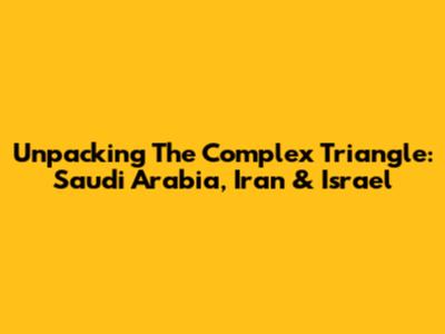 Unpacking The Complex Triangle: Saudi Arabia, Iran & Israel