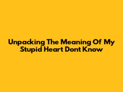 Unpacking The Meaning Of 'My Stupid Heart Don't Know'