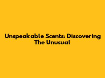 Unspeakable Scents: Discovering The Unusual