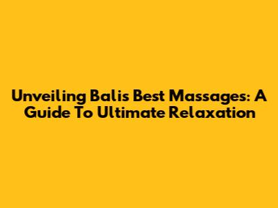 Unveiling Bali's Best Massages: A Guide To Ultimate Relaxation