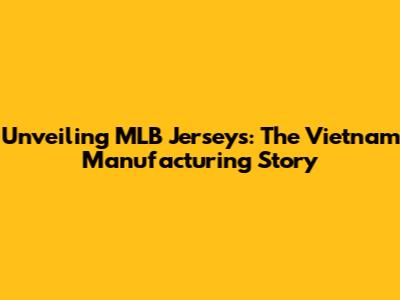 Unveiling MLB Jerseys: The Vietnam Manufacturing Story