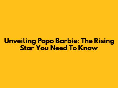 Unveiling Popo Barbie: The Rising Star You Need To Know