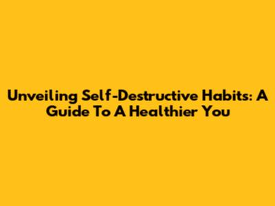 Unveiling Self-Destructive Habits: A Guide To A Healthier You
