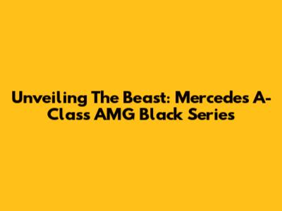 Unveiling The Beast: Mercedes A-Class AMG Black Series