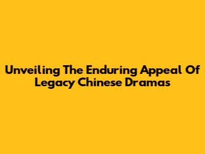 Unveiling The Enduring Appeal Of Legacy Chinese Dramas