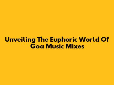 Unveiling The Euphoric World Of Goa Music Mixes