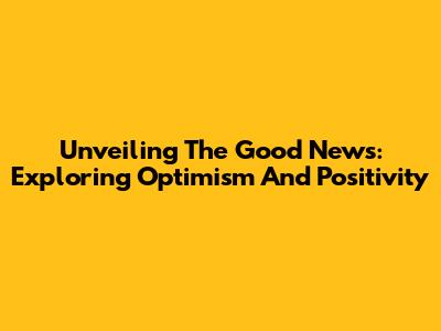 Unveiling The Good News: Exploring Optimism And Positivity