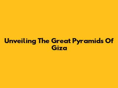 Unveiling The Great Pyramids Of Giza
