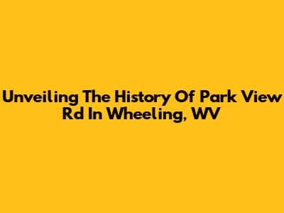 Unveiling The History Of Park View Rd In Wheeling, WV