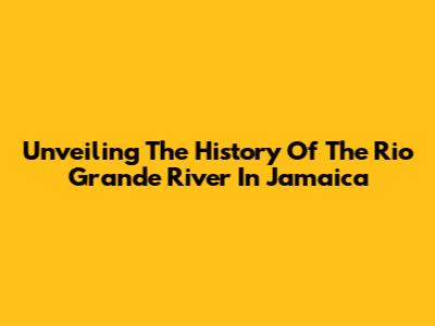 Unveiling The History Of The Rio Grande River In Jamaica