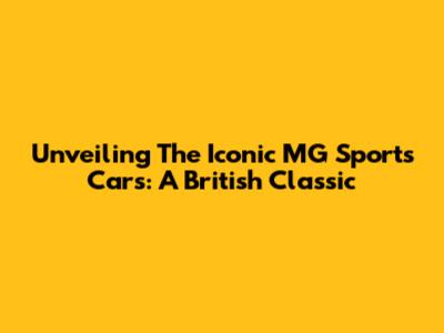 Unveiling The Iconic MG Sports Cars: A British Classic