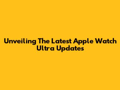 Unveiling The Latest Apple Watch Ultra Updates